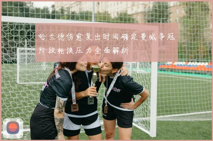 哈兰德伤愈复出时间确定曼城争冠阶段轮换压力全面解析