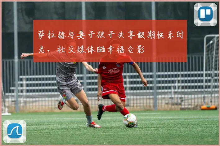 萨拉赫与妻子孩子共享假期快乐时光，社交媒体晒幸福合影