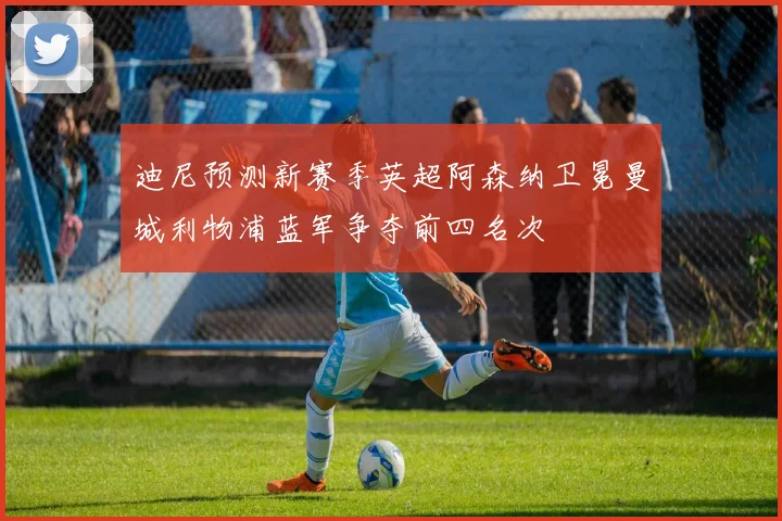 迪尼预测新赛季英超阿森纳卫冕曼城利物浦蓝军争夺前四名次